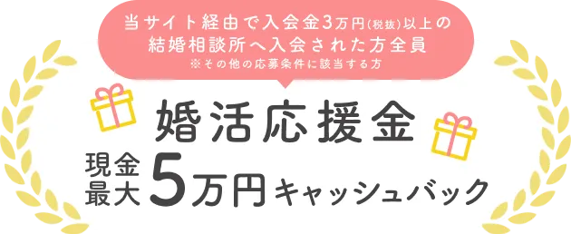 当サイト経由で入会金3万円(税抜)以上の結婚相談所へ入会された方全員　※その他の応募条件に該当する方　婚活応援金　現金最大5万円キャッシュバック