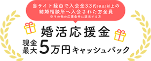 当サイト経由で入会金3万円(税込)以上の結婚相談所へ入会された方全員　※その他の応募条件に該当する方　婚活応援金　現金最大5万円キャッシュバック